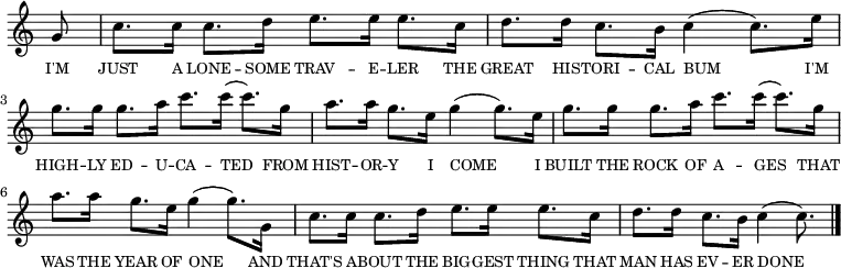 <<
\new voice="melody"
\relative c''
{
\override Staff.TimeSignature #'stencil = ##f
\partial 8 g8 | c8. c16 c8. d16 e8. e16 e8. c16 | d8. d16 c8. b16 c4( c8.) e16 | g8. g16 g8. a16 c8. c16( c8.) g16 | a8. a16 g8. e16 g4 (g8.) e16| g8. g16 g8. a16 c8. c16( c8.) g16 | a8. a16 g8. e16 g4 (g8.) g,16| c8. c16 c8. d16 e8. e16 e8. c16 | d8. d16 c8. b16 c4( c8.) \bar "|."
}
\new Lyrics \lyricmode
{
\override LyricText #'font-size = #-1
\set associatedVoice = #"melody"
I'M8 | JUST8. A16 LONE8. -- SOME16 TRAV8. -- E16 -- LER8. THE16 | GREAT8. HIS16 -- TORI8. -- CAL16 BUM4.. I'M16 | HIGH8. -- LY16 ED8. -- U16 -- CA8. -- TED4 FROM16 | HIST8. -- OR16 -- Y8. I16 COME4.. I16 | BUILT8. THE16 ROCK8. OF16 A8. -- GES4 THAT16 | WAS8. THE16 YEAR8. OF16 ONE4.. AND16 | THAT'S8. A16 -- BOUT8. THE16 BIG8. -- GEST16 THING8. THAT16 | MAN8. HAS16 EV8. -- ER16 DONE4..
}
>>