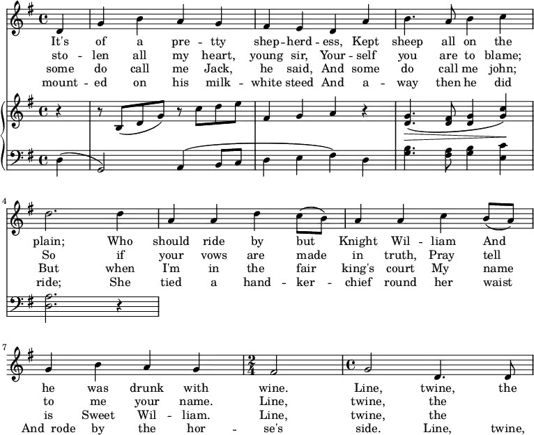 \relative c' {
<<
\new Staff {
\key g \major
\partial 4
d g b a g fis e d a' b4. a8 b4 c d2. d4 a a d c8 (b) a4 a c b8 (a) g4 b a g
\time 2/4
fis2
\time 4/4
g2 d4. d8
}
\addlyrics {
It's of a pre -- tty shep -- herd -- ess, Kept sheep all on the plain; Who should ride by but_ Knight Wil -- liam And_ he was drunk with wine. Line, twine, the
}
\addlyrics {
sto -- len all my heart, young sir, Your -- self you are to blame; So if your vows are_ made in truth, Pray_ tell to me your name. Line, twine, the
}
\addlyrics {
some do call me Jack, he said, And some do call me john; But when I'm in the_ fair king's court My__ name is Sweet Wil -- liam. Line, twine, the
}
\addlyrics {
mount -- ed on his milk -- white steed And a -- way then he did ride; She tied a hand -- ker -- chief round her waist And__rode by the hor -- se's side. Line, twine, the
}
\new PianoStaff <<
\new Staff {
\key g \major
r4 r8 b (d g) r8 c d e fis,4 g a r4 <g d>4.\>\(<fis d>8 <g d>4 <c g>\)\!
}
\new Staff {
\clef "bass"
\key g \major
d,, (g,2) a4\(b8 c d4 e fis\) d <g b>4. <a fis>8 <g b>4 <c e,> <a d,>2. r4
}
>>
>>
}