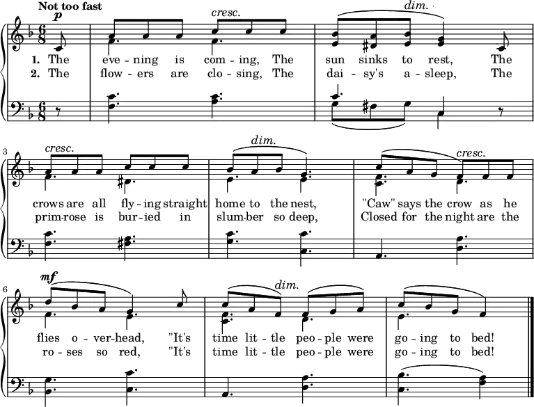 \new PianoStaff <<
\new Staff { \time 6/8 \key f \major \tempo "Not too fast" \partial 8 <<
\new Voice = "melody" { \relative c' { \stemUp
c8^\p | a' a a c^\cresc c\! c |
<bes e,>^\( <a dis,> <bes e,>^\dim <g e>4\!\) c,8 |
a'^\cresc a\! a c c c |
bes^\( a^\dim bes\! g4.\) |
c8^\( a g f\)^\cresc f\! f |
d'^\mf^\( bes a g4\) c8 |
c^\( a f\)^\dim f\!^\( g a\) |
c^\( bes g f4\) \bar "|." } }
\new Voice = "two" { \relative f' { \stemDown
s8 f4. f | s2. |
f4. dis | e e | <f c> d |
f e | <f c> d | e } } >> }
\new Lyrics \lyricsto "melody" { \set stanza = #"1. " The eve -- ning is com -- ing, The sun sinks to rest, The crows are all fly -- ing straight home to the nest, "\"Caw\"" says the crow as he flies o -- ver -- head, "\"It's" time lit -- tle peo -- ple were go -- ing to bed! }
\new Lyrics \lyricsto "melody" { \set stanza = #"2. " The flow -- ers are clo -- sing, The dai -- sy's a -- sleep, The prim -- rose is bur -- ied in slum -- ber so deep, Closed for the night are the ro -- ses so red, "\"It's" time lit -- tle peo -- ple were go -- ing to bed! }
\new Staff { \clef bass \key f \major
r8 | <f c'>4. <a c'> |
<< { c'4. c4 } \\ { g8\( fis g\) c4 } >> r8 |
<f c'>4. <fis a> | <g c'> <c c'> | a, <d a> |
<bes, g> <c c'> | a, <d a> | <c bes>( <f a>4) } >>