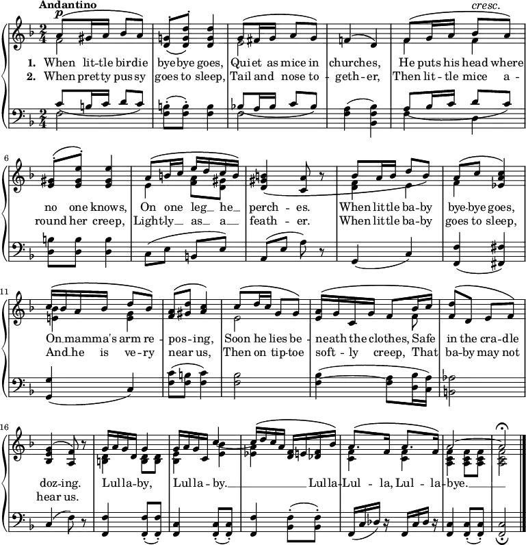 \new PianoStaff <<
\new Staff { \time 2/4 \key f \major \tempo "Andantino" <<
\new Voice = "melody" { \relative a' { \stemUp
a8^\p^\( gis16 a bes8 a\) |
<g! d>^.\( <d' g, d>^.\) q4 |
g,8^\( fis16 g a8 g\) |
f!4^\( d\) |
f8^\( g16 a bes8^\cresc a\!\) |
<gis e>8^.^\( <e gis e'>^.\) q4 |
a8^\( b16 c e d c b\) |
<b gis d>4\( <a c,>8 r |
bes8^\( a16 bes d8 bes\) |
a8^\( c <c a ees>4\) |
c16^\( bes a bes d8 bes\) |
<a f>8^\( <d gis,> <c a>4\) |
c8^\( d16 c g8 g\) |
<a e>16^\( g c, g' f8 bes16 c\) |
<d f,>8^\( d, e f\) |
<g e bes>4^\( <f a,>8\) r |
g16 a g d g4 |
g16 a g c, c'4 ~ |
c16^\( d c a <f d> e! <f des> bes\) |
a8.^\( f16 a8. f16\) |
a2 ^~ a\fermata \bar "|." } }
\new Voice = "two" { \relative f' { \stemDown
f2 | s | e | s |
f4 f | s2 | e4 <f a>8 <gis d> | s2 |
<f d>4 e | f s | <e! bes'> <e g> | s2 |
e2 | s4. f8 | s2 | s | <d b>4 q8 q |
<bes e>4 <e bes'>_( | <ees a> s |
<f c> q | <f c a> q8 q | q2 } } >> }
\new Lyrics \lyricsto "melody" { \set stanza = #"1. " When lit -- tle bir -- die bye -- bye goes, Qui -- et as mice in church -- es, He puts his head where no one knows, On one _ leg __ _ he __ _ perch -- es. When lit -- tle ba -- by bye -- bye goes, On __ _ mam -- ma's arm re -- pos -- _ ing, Soon he _ lies be -- neath _ the _ clothes, Safe _ in the cra -- dle doz -- ing. Lul -- _ la -- _ by, Lul -- _ la -- _ by. __ _ _ _ _ _ Lul -- la -- Lul -- la, Lul -- la -- bye. __ }
\new Lyrics \lyricsto "melody" { \set stanza = #"2. " When pret -- ty pus -- sy goes to sleep, Tail and _ nose to -- geth -- er, Then lit -- tle mice a -- round her creep, Light -- ly __ _ as __ _ a __ _ feath -- er. When lit -- tle ba -- by goes to sleep, And __ _ he is ve -- ry near _ us, Then on _ tip -- toe soft -- _ ly _ creep, That _ ba -- by may not hear us. }
\new Staff { \clef bass \key f \major <<
\new Voice = "tenor" { \relative c' { \stemUp
c8_\( b16 c d8 c\) | s2 |
bes!8_\( a16 bes c8 bes\) | s2 |
a8_\( bes16 c d8 c\) | s2 } }
\new Voice = "bass" { \stemDown
f2 | <f b>8-.( q-.) q4 |
f2 | <f a>4( <bes f bes,>) |
f4 d | <b d>8 q q4 | \stemNeutral
c8( e b, e) | a,( e a) r |
g,4( c) | <f, f>( <fis fis,>) |
<g g,>( c) | <f c'>8( <f b> <f c'>4) |
<f bes>2 | q4( ~ <f a>8 <d bes>16( <c a>) |
<b, aes>2 | c4( f8) r |
<f, f>4 q8-.( q8-.) | <f, c>4 q8-.( q8-.) |
<f, f>4 <bes, f>8-.( q-.) | f,16( c des) r f,16 c des) r |
<f, c>4 q8-.( q-.) | q2_\fermata } >> }
>>
