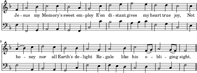 << \new Staff \relative f' { \time 3/4 \key f \major \omit Staff.TimeSignature \override Stem.neutral-direction = #up
\partial 4 f4 | a2 bes4 | c2 c4 | bes2 a4 | g2 c4 | d2 e4 | f2 e4 | d2 d4 | c2 \bar "|"
c4 | a (bes) c | d2 c4 | bes2 bes4 | a2 g4 | a2 bes4 | c2 f,8 (g) | a2 g8 (f) | f2 \bar "||" }
\addlyrics { Je -- sus my Mem -- ory's sweet em -- ploy E'en di -- stant gives my heart true joy, Not ho -- ney nor all Earth's de -- light Re -- gale like his o -- bli -- ging sight. }
\new Staff \relative f { \clef bass \key f \major \omit Staff.TimeSignature
\partial 4 f4 | f,2 g4 | a2 a4 | g2 f4 | c'2 c'4 | bes2 c4 | a bes c | f,2 g4 | c,2 \bar "|"
e4 | f2 a,4 | bes2 a4 | g2 c4 | f2 e4 | f e d | c2 d4 | bes2 c4 | f2 \bar "||" } >>