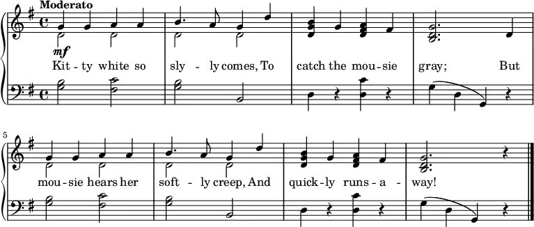 \new PianoStaff <<
\relative c''
\new Staff << { \key g \major \tempo "Moderato" \dynamicUp
<<{g4\mf g a a} \\ {d,2 d}>> | <<{b'4. a8 g4 d'4} \\ {d,2 d}>> | <b' g d>4 g <a fis d> fis | <g d b>2. d4 | <<{g4 g a a} \\ {d,2 d}>> | <<{b'4. a8 g4 d'} \\ {d,2 d}>> | <b' g d>4 g <a fis d> fis | <g d b>2. r4 \bar "|."
}
\new Lyrics \lyricmode {
Kit4 -- ty white so sly4. -- ly8 comes,4 To catch the mou -- sie gray;2. But4 mou -- sie hears her soft4. -- ly8 creep,4 And quick -- ly runs -- a -- way!2.
} >>
\new Staff { \clef bass \key g \major
<g b>2 <fis c'> | <g b> b, | d4 r <d c'> r | g(d g,) r | <g b>2 <fis c'> | <g b> b, | d4 r <d c'> r | g(d g,) r |
}
>>