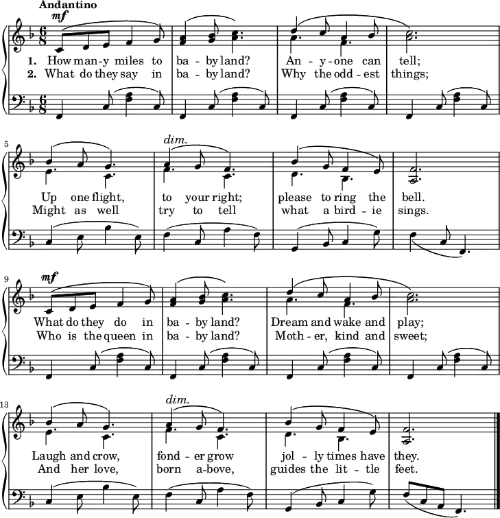 \new PianoStaff <<
\new Staff { \time 6/8 \key f \major \tempo "Andantino" <<
\new Voice = "melody" { \relative c' { \stemUp
\repeat unfold 2 {
c8^\mf^\( d e f4 g8\) |
<a f>4^\( <bes g>8 \once\stemDown <c a>4.\) |
d4^\( c8 a4 bes8 | \once\stemDown<c a>2.\) |
bes4^\( a8 g4.\) |
a4^\(^\dim g8\! f4.\) |
bes4^\( g8 f4 e8\) | <f a,>2. } \bar "|." } }
\new Voice = "two" { \relative a' { \stemDown
\repeat unfold 2 {
s2.*2 a4. f s2. e4. c f c d bes s2. } } } >> }
\new Lyrics \lyricsto "melody" { \set stanza = #"1. " How man -- y miles to ba -- by land? An -- y -- one can tell; Up one flight, to your right; please to ring the bell. What do they do in ba -- by land? Dream and wake and play; Laugh and crow, fond -- er grow jol -- ly times have they. }
\new Lyrics \lyricsto "melody" { \set stanza = #"2. " What do they say in ba -- by land? Why the odd -- est things; Might as well try to tell what a bird -- ie sings. Who is the queen in ba -- by land? Moth -- er, kind and sweet; And her love, born a -- bove, guides the lit -- tle feet. }
\new Staff { \clef bass \key f \major \relative f, {
\repeat unfold 4 { f4 c'8( <f a>4 c8) }
c4( e8 bes'4 e,8) |
f4( c8 a'4 f8) |
g,4( bes8 c4 g'8) |
\once\slurDown f4( c8 f,4.) |
\repeat unfold 4 { f4 c'8( <f a>4 c8) }
c4( e8 bes'4 e,8) |
f4( c8 a'4 f8) |
g,4( bes8 c4 g'8) |
f8( c a f4.) } } >>
\layout
{
line-width = 18\cm
}