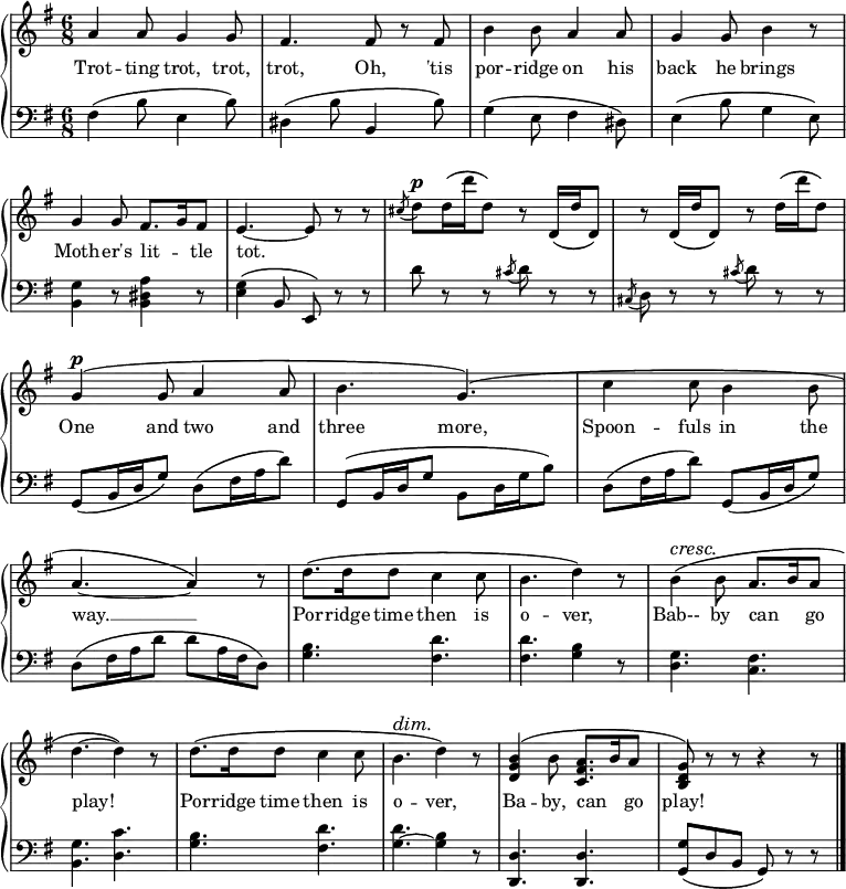 \relative c'' {
\new GrandStaff <<
\new Staff { \override Score.BarNumber #'transparent = ##t
\key g \major
\time 6/8
a4 a8 g4 g8 fis4. fis8 r fis b4 b8 a4 a8 g4 g8 b4 r8 g4 g8 fis8. g16 fis8 e4.~e8 r8 r \acciaccatura cis'8 d^\markup { \dynamic p } d16 \(d' d,8\) r d,16 \(d' d,8\) r d16 \(d' d,8\) r d'16 \(d' d,8\) g,4^\markup { \dynamic p } \(g8 a4 a8 b4. g\) \(c4 c8 b4 b8 a4.~a4\) r8 d8. \(d16 d8 c4 c8 b4. d4\) r8\override DynamicTextSpanner.style = #'none ^\cresc b4 \(b8 a8. b16 a8 d4.~d4\)\! r8 d8. \(d16 d8 c4 c8 b4.^\dim d4\) r8 <b g d>4 \(b8 <a fis c>8. b16 a8 <g d b>\)\! r r r4 r8
\bar "|."
}
\addlyrics {
Trot -- ting trot, trot, trot, Oh, 'tis por -- ridge on his back he brings Moth -- er's lit -- _ tle tot.
_ _ _ _ _ _ _ _ _ _ _ _ _
One and two and three more, Spoon -- fuls in the way. __ Por -- ridge time then is o -- ver, Bab-- by can _ go play! Por -- ridge time then is o -- ver, Ba -- by, can _ go play!
}
\new Staff {
\clef "bass"
\key g \major
fis,4 \(b8 e,4 b'8\) dis,4 \(b'8 b,4 b'8\) g4 \(e8 fis4 dis8\) e4 \(b'8 g4 e8\) <b g'>4 r8 <b dis a'>4 r8 <e g>4 \(b8 e,\) r r d'' r r \acciaccatura cis8 d r r \acciaccatura cis, d r r \acciaccatura cis' d r r g,, \(b16 d g8\) d \(fis16 a d8\) g,, \(b16 d g8 b, d16 g b8\) d, \(fis16 a d8\) g,, \(b16 d g8\) d \(fis16 a d8 d a16 fis d8\) <g b>4. <fis d'> <fis d'> <g b>4 r8 <d g>4. <c fis> <b g'> <d c'> <g b> <fis d'> <g ~ d'> <g b>4 r8 <d d,>4. <d d,> <g g,>8 \(d b g\) r r
}
>>
}