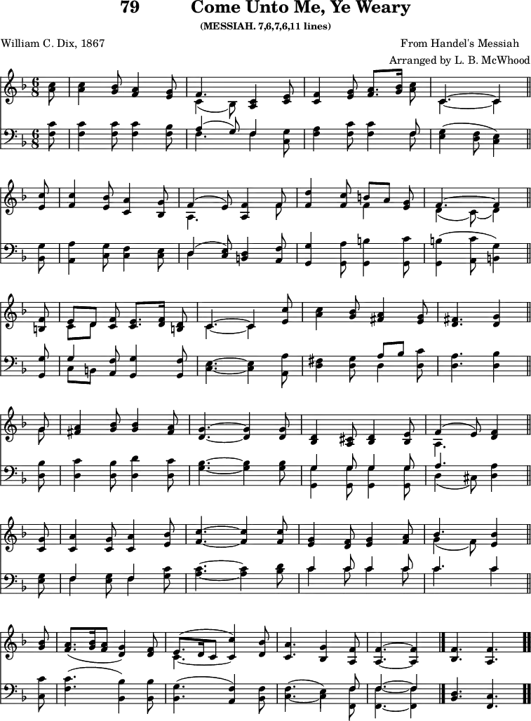 
\version "2.16.2" 
wearyComposer = \markup { \center-column { "From Handel's Messiah" "Arranged by L. B. McWhood" } }
\header { tagline = ##f title = \markup { "79" "         " "Come Unto Me, Ye Weary" } subsubtitle = "(MESSIAH. 7,6,7,6,11 lines)" composer = \wearyComposer poet = "William C. Dix, 1867" }
\score { << << \new Staff \with {midiInstrument = #"clarinet"} { \key f \major \time 6/8 \partial 8 \relative c'' {
  <c a>8 | 
  <c a>4 <bes g>8 <a f>4 <g e>8 |
  << { f4. } \\ { c4_( bes8) } >> <c a>4 <e c>8 |
  <f c>4 <g e>8 <a f>8.[ <bes g>16] <c a>8 |
  << { c,4. ~ c4 } \\ { c4. ~ c4 } >> \bar "||" \break
  <c' e,>8 |
  <c f,>4 <bes e,>8 <a c,>4 <g bes,>8 |
  << { f4^( e8) } \\ { a,4. } >> <f' a,>4 << { f8 } \\ { f8 } >> |
  <d' f,>4 <c f,>8 << { b8[ a] } \\ { f4 } >> <g e>8 |
  << { f4. ^~ f4 } \\ { d4_( c8)_( d4) } >> \bar "||" \break
  <f b,>8 |
  << { e8[ d] } \\ { c8[ d] } >> <f c>8 <e c>8.[ <f d>16] <d b>8 |
  << { c4. ~ c4 } \\ { c4. ~ c4 } >> <c' e,>8 |
  <c a>4 <bes g>8 <a fis>4 <g e>8 |
  <fis d>4. <g d>4 \bar "||" \break
  << { g8 } \\ { g8 } >> |
  <a fis>4 <bes g>8 q4 <a fis>8 |
  <g d>4. ~ q4 q8 |
  <d bes>4 <cis a>8 <d bes>4 <e bes>8 |
  << { f4^( e8) } \\ { a,4. } >> <f' d>4 \bar "||" \break %page break
  <g c,>8 |
  <a c,>4 <g c,>8 <a c,>4 <bes e,>8 |
  <c f,>4. ~ q4 q8 |
  <g e>4 <f d>8 <g e>4 <a f>8 |
  << { bes4. } \\ { g4_( f8) } >> <bes e,>4 \bar "||" \break
  <bes g>8 |
  <a f>8.([ <bes g>16 <a f>8 ] <g d>4) <f d>8 |
  << { e8.^([ d16 c8] c'4) } \\ { c,4. ~ \stemUp c4 } >> <bes' d,>8 |
  <a c,>4. <g bes,>4 <f a,>8 |
  <f a,>4. ~ q4 \bar "|."
  \cadenzaOn <f bes,>4. <f a,> \bar ".." 
  } }
%\new Lyrics \lyricmode {
%\set stanza = #"1."
%\markup\smallCaps {A}2 -- \markup\smallCaps {men.} 
%}
\new Staff \with {midiInstrument = #"clarinet"} { \clef bass \key f \major \partial 8 \relative c' {
  <c f,> 8 |
  <c f,>4 q8 q4 <bes f>8 |
  << { a4^( g8) f4 } \\ { f4. f4 } >> <g c,>8 |
  <a f>4 <c f,>8 q4 << { f,8 } \\ { f8 } >> |
  <g e>4( <f d>8 <e c>4) %end of 1st line
  <g bes,>8 |
  <a a,>4 <g c,>8 <f c>4 <e c>8 |
  << { d4^( <e c>8) } \\ { d4 } >> <d b>4 <f a,>8 |
  <g g,>4 <a g,>8 <b g,>4 <c g,>8 |
  <b g,>4( <c a,>8 <g b,>4) %end of 2nd line
  <g g,>8 |
  << { g4 } \\ { c,8[ b] } >> <f' a,>8 <g g,>4 <f g,>8 |
  <e c>4. ~ <e c>4 <a a,>8 |
  <fis d>4 <g d>8 << { a8[ bes] } \\ { d,4 } >> <c' d,>8 |
  <a d,>4. <bes d,>4 %end of 3rd line
  <bes d,>8 |
  <c d,>4 <bes d,>8 <d d,>4 <c d,>8 |
  <bes g>4. ~ q4 q8 |
  << { g4 g8 g4 g8 } \\ { <g g,>4 q8 q4 q8 } >> |
  << { a4. } \\ { d,4( cis8) } >> <a' d,>4 %end of 4th line and page break
  <g e>8 |
  << { f4 } \\ { f4 } >> <g e>8 << { f4 } \\ { f4 } >> <c' g>8 |
  <c a>4. ~ <c a>4 <d bes>8 |
  << { c4 c8 c4 c8 | c4. c4 } \\ { c4 c8 c4 c8 | c4. c4 } >> %end of 5th line
  <c c,>8 |
  <c f,>4.( <bes bes,>4) q8 |
  <g bes,>4.( <f a,>4) <f bes,>8 |
  << { \stemDown f4.^( e4) \stemUp f8 | f4.~ f4 } \\
     { c4. _~ c4 <f f,>8 | <f f,>4.~ <f f,>4 } >>
  \cadenzaOn <d bes>4. <c f,> 
  } } 
  >> >>
\layout { indent = #0 }
\midi { \tempo 8 = 105 } }
