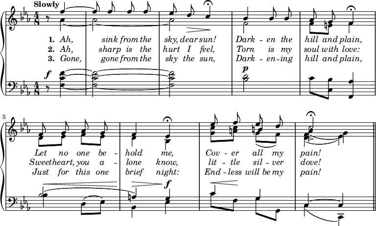 \new PianoStaff <<
\new Staff {
\time 4/8
\tempo "Slowly"
\key c \minor
\partial 4.
\relative c'' {
<< \new Voice = "singer"
{ \autoBeamOff \stemUp r8 f4^~ | f8 f f f | ees d\> c4\!\fermata | bes4 bes8 bes | aes8 g f4\fermata |
f8 g aes g | f4 ees4\fermata | ees'8 f ees d | c2->\fermata \bar "||" }
\new Voice = "accompUpper"
{ \stemDown s8 aes4 _~ | aes2 _~ | aes | f | f8 e8 f4
d8 ees8 f ees | d4 bes4 | <c' g>8 <c a> \stemUp b4 \stemDown | aes_( g) }
\new Voice = "accompLower"
{ \stemDown s4. | s2 | s | s | s | s | s | s4 g8_( f) | <f d>4_( ees) } >>
}
}
\new Lyrics \lyricsto "singer" {
\override Lyrics.LyricText.font-shape = #'italic
\set stanza = #"1. "
Ah, sink from the sky, dear sun! Dark -- en the hill and plain,
Let no one be -- hold me, Cov -- er all my pain!
}
\new Lyrics \lyricsto "singer" {
\override Lyrics.LyricText.font-shape = #'italic
\set stanza = #"2. "
Ah, sharp is the hurt I feel, Torn is my soul with love:
Sweet -- heart, you a -- lone know, lit -- tle sil -- ver dove!
}
\new Lyrics \lyricsto "singer" {
\override Lyrics.LyricText.font-shape = #'italic
\set stanza = #"3. "
Gone, gone from the sky the sun, Dark -- en -- ing hill and plain,
Just for this one brief night: End -- less will_be my pain!
}
\new Staff {
\clef bass
\time 4/8
\key ees \major
\relative f {
r8^\f <f f' c>4 ~ q2 ~ q | <bes d>2^\p | c8 <bes c,>8 <aes f,>4
<< { bes2( | a4) g | c g | c, ~ c } \\
{ bes'4^\< d,8^( ees8) | bes4^\> ees4^\f |
c'8^\< f,8\! g8 g,8 | c4( c,) } >>
}
}
>>