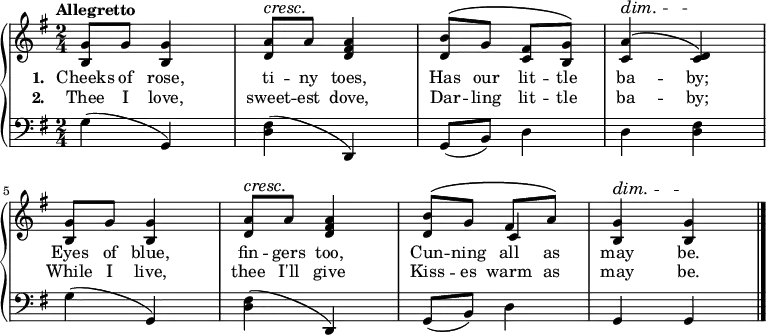 \new PianoStaff <<
\new Staff { \time 2/4 \key g \major \tempo "Allegretto" <<
\new Voice = "melody" { \relative g' {
<g b,>8 g q4 | <a d,>8^\cresc a\! <a fis d>4 |
<b d,>8^\( g <fis c> <g b,>\) |
<a c,>4^\dim^\( <d, c>\)\! |
<g b,>8 g q4 | <a d,>8^\cresc a\! <a fis d>4 |
<b d,>8^\( g fis a\) | <g b,>4^\dim q\! \bar "|." } }
\new Voice = "two" { s2*6 s4 c' } >> }
\new Lyrics \lyricsto "melody" { \set stanza = #"1. " Cheeks of rose, ti -- ny toes, Has our lit -- tle ba -- by; Eyes of blue, fin -- gers too, Cun -- ning all as may be. }
\new Lyrics \lyricsto "melody" { \set stanza = #"2. " Thee I love, sweet -- est dove, Dar -- ling lit -- tle ba -- by; While I live, thee I'll give Kiss -- es warm as may be. }
\new Staff { \clef bass \key g \major
g4( g,) | <fis d>( d,) |
g,8( b,) d4 | d <d fis> |
g( g,) | <fis d>( d,) |
g,8( b,) d4 | g,4 g, } >>
