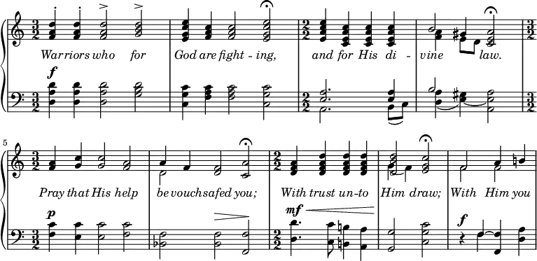 \new PianoStaff <<
\new Staff {
\clef treble
\numericTimeSignature
\time 3/2
\relative c' {
<< \new Voice = "singer" { \stemUp
<f a d>4^. <f a d>4^. <f a d>2^> <g b d>2^> |
<e g c e>4 <f a c>4 <f a c>2 <e g c e>2\fermata |
\time 2/2 <e a c e>4 <c e a c>4 <c e a c>4 <c e a c>4 |
b'2 <c, e a>2\fermata |
\time 3/2 <f a>4 <g c>4 <g c>2 <f a>2 |
a4 f4 <d f>2 <c a'>2\fermata |
\time 2/2 <d f a>4 <d f a d>4 <d f a d>4 <d f a d>4 |
<d b' d>2 <e g c>2\fermata |
f2 a4 b!4 |
}
\new Voice = "harmony" << {
s1. | s | \time 2/2 s1 |
\stemDown <f a>4 \stemUp gis4 } \\
{ s1. | s | \time 2/2 s1 |
s4 e8 d8 s2 | \time 3/2 s1. | d2 s1 |
\time 2/2 s1 | g4_( f) s2 | f f } >>
>> } }
\new Lyrics \lyricsto "singer" {
\override Lyrics.LyricText.font-shape = #'italic
War -- riors who for God are fight -- ing, and for His di --
vine law. Pray that His help be vouch -- safed you;
With trust un -- to Him draw; With Him you }
\new Staff {
\clef bass
\numericTimeSignature
\time 3/2
\relative c' {
<< {
<a d d,>4^\f <a d d,>4 <a d d,>2 <b d g,>2 |
<c g c,>4 <c a f>4 <c a f>2 <c g c,>2 |
\time 2/2 << { <a e>2. <a e>4 | b2 } \\
{ a,2. b8( c) | <d a'>4( <e gis> ) ~ <a e a,>2 } >> |
\time 3/2 <c f,>4^\p <c e,>4 <c e,>2 <c f,>2|
<f, bes,>2 <f bes,>2^\> <f f,>2\! |
\time 2/2 <d' d,>4.^\mf^\< <c c,>8 <b! b,!>4 <a a,>4 |
<g g,>2\! <c g c,>\2 |
r4^\f << { f,4 ~ <f f,> } \\ { f } >> <a d,>4
} >>
}
}
>>
