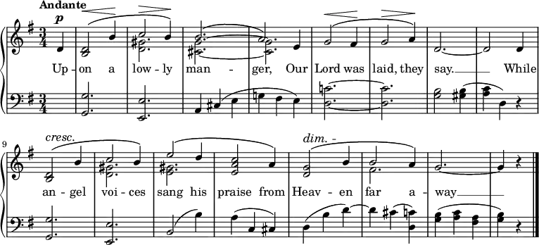 \new PianoStaff <<
\new Staff { \key g \major \time 3/4 \partial 4 \tempo "Andante" <<
\new Voice = "melody" { \relative d' { \stemUp
d4^\p | <d b>2^\(^\< b'4\! | c2^\> b4\!\) |
b2.^\( a2\) e4 | g2^\(^\< fis4\! | g2^\> a4\!\) |
d,2. ~ d2 d4 | <d b>2^\(^\cresc b'4\! |
c2 b4\) | e2^\( d4 | <c a e>2 a4\) |
<g d>2^\(^\dim b4\! | b2 a4\) | g2. ~ g4 r \bar "|." } }
\new Voice = "two" { \relative d' { \stemDown
s4 s2. <d gis> <cis g'> ~ q |
s2.*5 <d gis>2. <e gis> s s fis } } >> }
\new Lyrics \lyricsto "melody" { Up -- on a low -- ly man -- ger, Our Lord was laid, they say. __ While an -- gel voi -- ces sang his praise from Heav -- en far a -- way __ }
\new Staff { \clef bass \key g \major
s4 | <g, g>2. <e, e> | a,4 cis( e g! fis e ) |
<d c'!>2. ~ q | <g b>2 <gis b>4( | <a c'> d) r |
<g, g>2. <e, e> | b,2( b4) | a( c cis) |
d( b d') ~ d' cis'( <d c'>) |
<g b>( <a c'> <fis a> | <g b>) r }
>>
