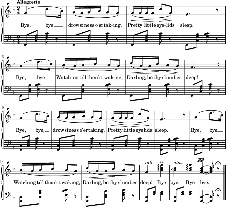 \new PianoStaff <<
\new Staff { \time 2/4 \key f \major \tempo "Allegretto" \relative f' {
f4\( c'8. a16\) |
g\( f g a g8 f\) |
f16\(\< f f f\! c'8\> f,\)\! |
e4. r8 |
g4\( d'8. bes16\) |
a\( g a bes a8 g\) |
c16\(\< g g bes\! a8\> g\)\! |
f4. r8 |
f4\( c'8. a16\) |
g\( f g a g8 f\) |
f16\(\< f f\! f\> c'8 f,\)\! |
e4. r8 |
g4\( d'8. bes16\) |
a\( g a bes a8 g\) |
c16\(\< g g bes\! a8 g\) |
f4^\markup { \italic rall. } <a c f>\arpeggio^\markup { \italic et } |
<a c>\arpeggio^\markup { \italic dim. } <a c f>\arpeggio |
<f a c>^\pp ~ q8 r\fermata \bar "|." } }
\addlyrics { Bye, bye, __ _ drow -- si -- ness o'er -- tak -- ing, Pret -- ty lit -- tle eye -- lids sleep. Bye, bye __ _ Watch -- ing till thou'rt wak -- ing, Dar -- ling, be thy slum -- ber deep! Bye, bye, __ _ drow -- si -- ness o'er -- tak -- ing, Pret -- ty lit -- tle eye -- lids sleep. Bye, bye __ _ Watch -- ing till thou'rt wak -- ing, Dar -- ling, be thy slum -- ber deep! Bye -- bye, Bye -- bye. __ }
\new Staff { \clef bass \key f \major
\repeat unfold 3 { f,8 <c f a> <f a c'> r }
f, <c g bes> <g bes c'> r |
\repeat unfold 3 { f, <c e bes> <e bes c'> r }
f, <c f a> <f a c'> r |
\repeat unfold 3 { <f, c> <c f a> <f a c'> r }
\repeat unfold 3 { <f, c> <c g bes> <e bes c'> r }
<f, c> <c e bes> <e g c'> r |
\repeat unfold 2 { <f, c>8 <f a> q4 }
<f, c>4 ~ q8 r\fermata }
>>