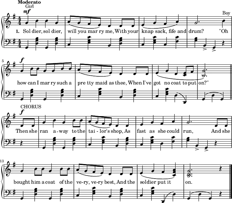 \relative c'' {
\new PianoStaff <<
\new Staff { \numericTimeSignature
\key g \major \tempo "Moderato"
g4^\mf^"Girl" b b g a8 (g fis e) d4 d8 d e4 (g fis a) g2. b4^"Boy" g^\f b8 b g g b b a (g fis e) d4 d8 d e4\(g d <e c>8 fis <g b,>2.\)
\bar "||"
d8^\f^"CHORUS" d g4 b g b8 b a (g fis e) d4 d e g fis a g2. d8 d g4 b8 b g4 b8 b a (g fis e) d4 d8 d e4 (g fis <a fis c>) <g d b>2. r4
\bar "|."
}
\addlyrics {
\set stanza = "1. "
Sol dier, sol dier, will_you_mar_ry me, With your knap_sack,_fife_and drum? "\"Oh" how can I mar ry such a pre_tty_maid_as thee, When I've got no coat to put "on?\"" Then she ran a -- way to the tai_-_lor's shop, As fast as she could run, And she bought him a coat of the ve-ry,_ve-ry best, And the soldier_put_it on.
}
\new Staff { \numericTimeSignature
\clef "bass" \key g \major
g,,4 <b' g d> g, <b' g d> c, <c' g e> b, <b' g d> c, <c' g e> c, <fis c'> <b g> b,-> g-> r g <b' g d> g, <b' g d> c, <c' g e> b, <b' g d> c, <c' g e> d, (d,) g (d' g,) r g <b' g d> g, <b' g d> c, <c' g e> b, <b' g d> c, <c' g e> d, <fis c'> <b g> b,-> g-> r g <b' g d> g, <b' g d> c, <c' g e> b, <b' g d> c, <c' g e> d,, (d') g, (d' g,) r4
}
>>
}