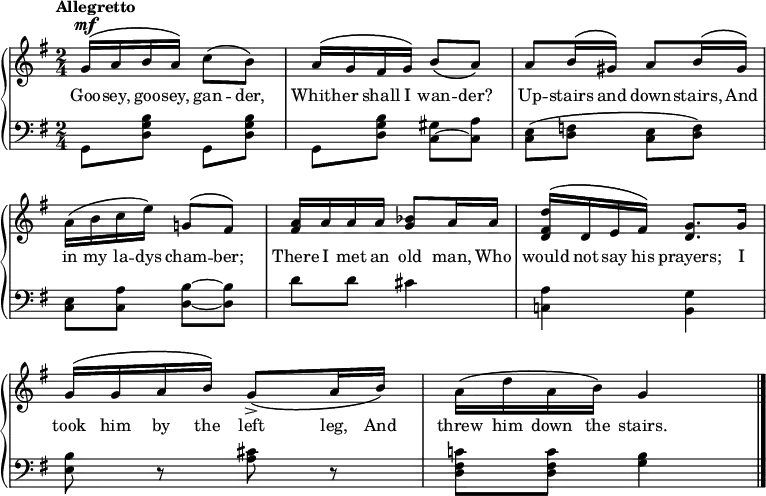 \new PianoStaff << \override Score.BarNumber #'transparent = ##t \relative c''
\new Staff << { \time 2/4 \key g \major \dynamicUp \tempo Allegretto
\phrasingSlurUp
g16\mf\( a b a\) c8\(b\) | a16\( g fis g\) \phrasingSlurDown b8\( a\) | a \phrasingSlurUp b16\( gis\) a8 b16\( gis\) | a\( b c e\) g,!8\( fis\) | <a fis>16 a a a <bes g>8 a16 a | <d fis, d>\( d, e fis\) <g d>8. g16 | g16\( g a b\) \phrasingSlurDown g8\accent\( a16 b\) | \phrasingSlurUp a\( d a b\) g4 \bar "|."
}
\addlyrics {Goo -- sey, goo -- sey, gan -- der, Whith -- er shall I wan -- der? Up -- stairs and down -- stairs, And in my la -- dys cham -- ber; There I met an old man, Who would not say his prayers; I took him by the left leg, And threw him down the stairs.
} >>
\new Staff { \clef bass \key g \major
g,8 <d g b> g, <d g b> | g, <d g b> <c gis>~<c a> | <c e>\( <d f> <c e> <d f>\) | <c e> <c a> <d b>~<d b> | d' d' cis'4 | <c! a> <g b,> | <e b>8 r <a cis'> r | <d fis c'!> <d fis c'> <g b>4
}
>>