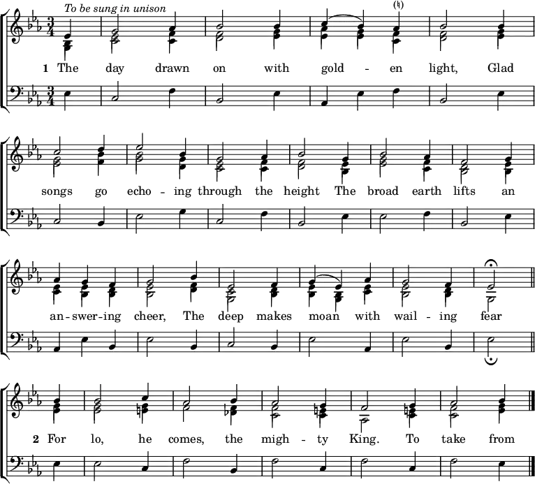 \new ChoirStaff <<
\new Staff { \clef treble \time 3/4 \key es \major \partial 1 \set Staff.midiInstrument = "church organ" \set Score.tempoHideNote = ##t \override Score.BarNumber #'transparent = ##t
\relative c'
<< { ^\markup \italic "To be sung in unison"
es4 | g2 aes4 | bes2 bes4 | c( bes) aes^\markup "(♮)" | bes2 bes4 \break
c2 d4 | es2 bes4 | g2 aes4 | bes2 g4 | bes2 aes4 | f2 g4 \break
aes4 g f | g2 bes4 | es,2 f4 | g( es) aes | g2 f4 | es2 \fermata \bar"||" \break
bes'4 | bes2 c4 | aes2 bes4 | aes2 g4 | f2 g4 | aes2 bes4 \bar"|." } \\
{ bes,4 | es2 f4 | f2 g4 | aes g f | f2 g4
g2 bes4 | bes2 g4 | es2 f4 | f2 es4 | g2 f4 | d2 es4
es es d | es2 f4 | c2 d4 | es bes es | es2 d4 | s2
g4 | g2 g4 | f2 f4 | f2 e4 | s2 e4 | f2 g4 } \\
\stemDown \shiftOff { g,4 | c2 c4 | d2 es4 | es es c | d2 es4
es2 f4 | g2 d4 | c2 c4 | d2 bes4 | es2 c4 | bes2 bes4 |
c bes bes | bes2 d4 | g,2 bes4 | bes g c | bes2 bes4 | g2
es'4 | es2 e4 | s2 des4 | c2 c4 | aes2 c4 | c2 es4 } >>
}
\addlyrics { \set stanza = "1 "
The day drawn on with gold -- _ en light,
Glad songs go echo -- ing through the height
The broad earth lifts an an -- swer -- ing cheer,
The deep makes moan _ with wail -- ing fear
\set stanza = "2 "
For lo, he comes, the migh -- ty King.
To take from
}
\new Staff { \clef bass \key es \major \set Staff.midiInstrument = "church organ"
\relative c
{ es4 | c2 f4 | bes,2 es4 | aes, es' f | bes,2 es4 |
c2 bes4 | es2 g4 | c,2 f4 | bes,2 es4 | es2 f4 | bes,2 es4 |
aes, es' bes | es2 bes4 | c2 bes4 | es2 aes,4 | es'2 bes4 | es2 _\fermata
es4 | es2 c4 | f2 bes,4 | f'2 c4 | f2 c4 | f2 es4 }
}
>>
\layout { indent = #0 }
\midi { \tempo 2 = 66 }