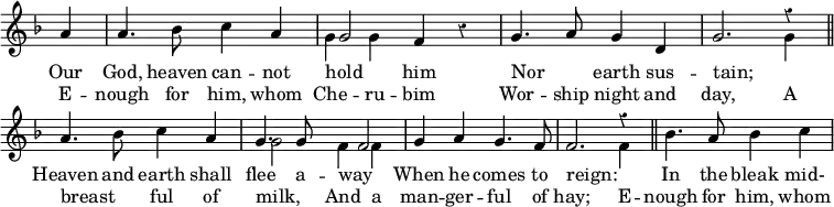 \new Staff = "v2" { \clef treble \time 4/4 \key f \major \partial 4 \set Staff.midiInstrument = "church organ" \omit Staff.TimeSignature \override Staff.Rest.style = #'classical \set Score.tempoHideNote = ##t \override Score.BarNumber #'transparent = ##t
\relative c''
{ a4 | a4. bes8 c4 a |
<<
\new Voice = "v3" {
\voiceOne
g2
}
{
\voiceTwo \override NoteColumn.force-hshift = #-2
g4 g4
\oneVoice
} >>
f4 r | g4. a8 g4 d | g2.
<<
\new Voice = "v3" {
\voiceOne
r4
}
{
\voiceTwo
g4
\oneVoice
} >>
\bar"||" \break
a4. bes8 c4 a |
<<
\new Voice = "v3" {
\voiceOne
g4. g8 \override NoteColumn.force-hshift = #4 f2
}
{
\voiceTwo \override NoteColumn.force-hshift = #2
g2 f4 f
\oneVoice
} >>
g4 a g4. f8 | f2.
<<
\new Voice = "v3" {
\voiceOne
r4
}
{
\voiceTwo
f4
\oneVoice
} >>
\bar"||" bes4. a8 bes4 c }
}
\addlyrics {
Our God, heaven can -- not hold _ him
Nor _ earth sus -- tain;
_ Heaven and earth shall flee a -- way _
When he comes to reign: _
In the bleak mid-
}
\addlyrics {
E -- nough for him, whom Che -- ru -- bim
Wor -- ship night and day,
A breast _ -- ful of milk, _
And a man -- ger -- ful of hay;
E -- nough for him, whom
}
\layout { indent = #0 }
\midi { \tempo 4 = 100 }