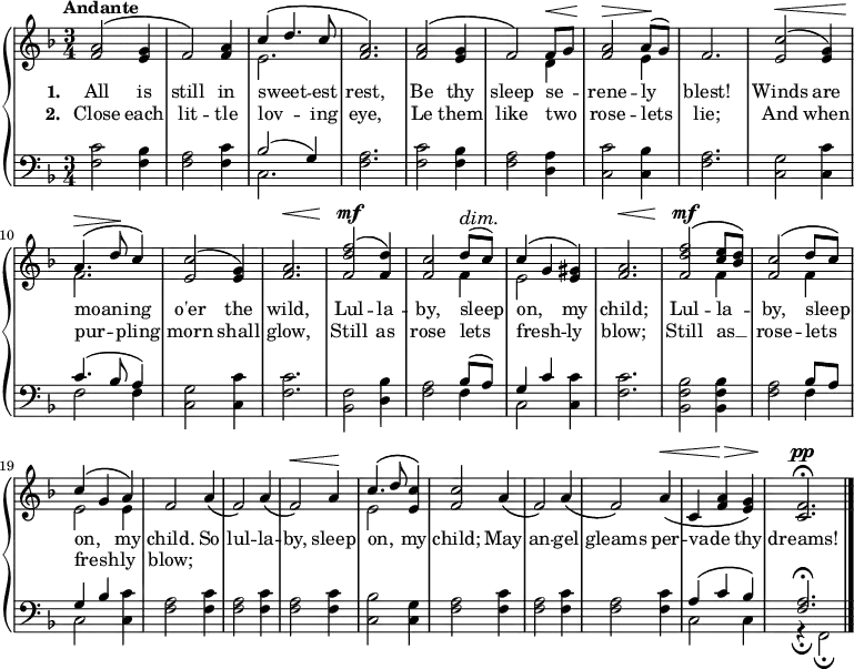 \new PianoStaff <<
\new Staff { \time 3/4 \key f \major \tempo "Andante" <<
\new Voice = "melody" { \relative a' { \stemUp
<a f>2^\( <g e>4 | f2\) <a f>4 |
c^\( d4. c8 | q2.\) |
q2^\( <g e>4 | f2\) f8^\< g |
<a f>2^\> a8^(\! g) | f2. |
<c' e,>2^\<^\( <g e>4\) | a4.^\(^\> d8\! c4\) |
<c e,>2^\( <g e>4\) | <a f>2.^\< |
<f' d f,>2^\mf^\( <d f,>4\) | <c f,>2 d8^(^\dim c)\! |
c4^\( g <gis e>\) | <a f>2.^\< |
<f' d f,>2^\mf^\( <e c>8 <d bes>\) |
<c f,>2^\( d8 c\) | c4^\( g a\) |
f2 a4\( | f2\) a4\( | f2\)^\< a4\! |
c4.^\( d8 <c e,>4\) | <c f,>2 a4\( |
f2\) a4\( | f2\) a4\(^\< |
c, <f a>^\> <g e>\) | <f c>2.^\pp\fermata \bar "|." } }
\new Voice = "two" { \relative e' { \stemDown
s2.*2 | e2. s2.*2
s2 d4 | s2 e4 |
s2.*2 | f2. s2.*3
s2 f4 e2 s4 |
s2. s2 f4 s2 f4 |
e2 e4 s2.*3 e2 } } >> }
\new Lyrics \lyricsto "melody" { \set stanza = #"1. " All is still in sweet -- _ est rest, Be thy sleep se -- _ rene -- ly blest! Winds are moan -- _ ing o'er the wild, Lul -- la -- by, sleep on, _ my child; Lul -- la -- _ by, sleep _ on, _ my child. So lul -- la -- by, sleep on, _ my child; May an -- gel gleams per -- vade _ thy dreams! }
\new Lyrics \lyricsto "melody" { \set stanza = #"2. " Close each lit -- tle lov -- _ ing eye, Le them like two _ rose -- lets lie; And when pur -- _ pling morn shall glow, Still as rose lets fresh -- _ ly blow; Still as __ _ rose -- lets _ fresh -- _ ly blow; }
\new Staff { \clef bass \key f \major
<f c'>2 <f bes>4 | <f a>2 <f c'>4 |
<< { bes2( g4) } \\ { c2. } >> | <f a>2. |
<f c'>2 <f bes>4 | <f a>2 <d a>4 |
<c c'>2 <c bes>4 | <f a>2. |
<c g>2 <c c'>4 | << { c'4.( bes8 a4) } \\ { f2 f4 } >> |
<c g>2 <c c'>4 | <f c'>2. |
<bes, f>2 <d bes>4 | <f a>2 << { bes8( a) g4 c' } \\ { f4 c2 } >> <c c'>4 | <f c'>2. |
<bes, f bes>2 q4 | <f a>2 << { bes8 a g4 bes } \\ { f4 c2 } >> <c c'>4 |
\repeat unfold 3 { <f a>2 <f c'>4 }
<c bes>2 <c g>4 | \repeat unfold 3 { <f a>2 <f c'>4 }
<< { a4^\( c' bes\) <f a>2.^\fermata } \\
{ c2 c4 | r_\fermata f,2_\fermata } >> }
>>