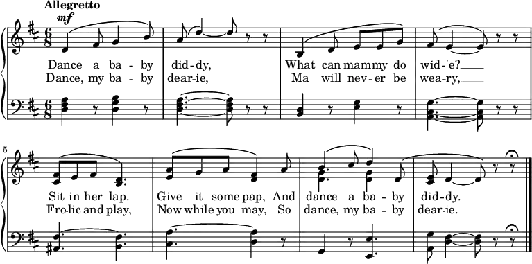 \new PianoStaff <<
\new Staff { \time 6/8 \key d \major \tempo "Allegretto" <<
\new Voice = "melody" { \relative d' { \stemUp
d4^\mf^\( fis8 g4 b8\) |
a^\( d4\) ~ d8 r r |
b,4^\( d8 e e g\) |
fis^\( e4 ~ e8\) r r |
<fis cis>^\( e fis <d b>4.\) |
<a' e>8^\( g a <fis d>4\) a8 |
b4^\( cis8 d4\) d,8^\( |
<e cis> d4 ~ d8\) r r\fermata \bar "|." } }
\new Voice = "two" { \relative g' { \stemDown
s2.*6 | <g d>4. q4 } }>> }
\new Lyrics \lyricsto "melody" { \set Stanza = #"1. " Dance a ba -- by did -- dy, What can mam -- my do wid -- 'e? __ Sit in her lap. Give it some pap, And dance a ba -- by did -- dy. __ }
\new Lyrics \lyricsto "melody" { \set Stanza = #"2. " Dance, my ba -- by dear -- ie, Ma will nev -- er be wea -- ry, __ Fro -- lic and play, Now while you may, So dance, my ba -- by dear -- ie. }
\new Staff { \clef bass \key d \major
<d fis a>4 r8 <d g b>4 r8 | <d fis a>4. ~ q8 r r |
<b, d>4 r8 <e g>4 r8 | <a, cis g>4. ~ q8 r r |
<fis ais,>4. ~ <fis b,> | <a cis> ~ <a d>4 r8 |
g,4 r8 <e e,>4. | <g a,>8 <fis d>4 ~ q8 r r\fermata }
>>