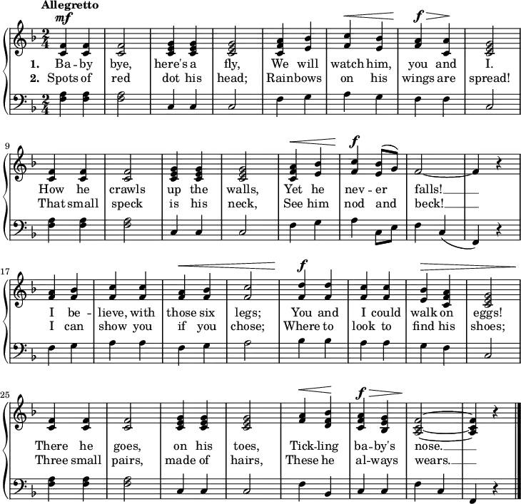 \new PianoStaff <<
\new Staff { \time 2/4 \key f \major \tempo "Allegretto" \relative f' {
<f c>4^\mf q | q2 | <g e c>4 q | q2 |
<a f c>4 <bes e,> | <c f,>^\< <bes e,> |
<a f>^\f^\> <a c,>\! | <g e c>2 |
<f c>4 q | q2 | <g e c>4 q | q2 |
<a f c>4^\< <bes e,> | <c f,>^\f \once\slurUp <bes e,>8( g) |
f2 ~ | f4 r |
<a f> <bes f> | <c f,> q |
<a f>^\< <bes f> | <c f,>2 |
<d f,>4^\f q | <c f,> q |
<bes e,>4^\> <a f c> | <g e c>2 |
<f c>4\! q | q2 | <g e c>4 q | q2 |
<a f>4^\< <bes f d>\! | <a f c>^\f^\> <g e bes> |
<f c a>2\! ~ q4 r \bar "|." } }
\addlyrics { \set stanza = #"1. " Ba -- by bye, here's a fly, We will watch him, you and I. How he crawls up the walls, Yet he nev -- er falls! __ I be -- lieve, with those six legs; You and I could walk on eggs! There he goes, on his toes, Tick -- ling ba -- by's nose. __ }
\addlyrics { \set stanza = #"2. " Spots of red dot his head; Rain -- bows on his wings are spread! That small speck is his neck, See him nod and beck! __ I can show you if you chose; Where to look to find his shoes; Three small pairs, made of hairs, These he al -- ways wears. __ }
\new Staff { \clef bass \key f \major
<f a>4 q q2 | c4 c c2 |
f4 g a g | f f c2 |
q4 q q2 | c4 c c2 |
f4 g a c8 e | f4 c( | f,) r |
f g a a | f g a2 |
bes4 bes a a | g f c2 |
q4 q q2 | c4 c c2 |
f4 bes, c c | f c f, r } >>
\layout
{
line-width = 18\cm
}