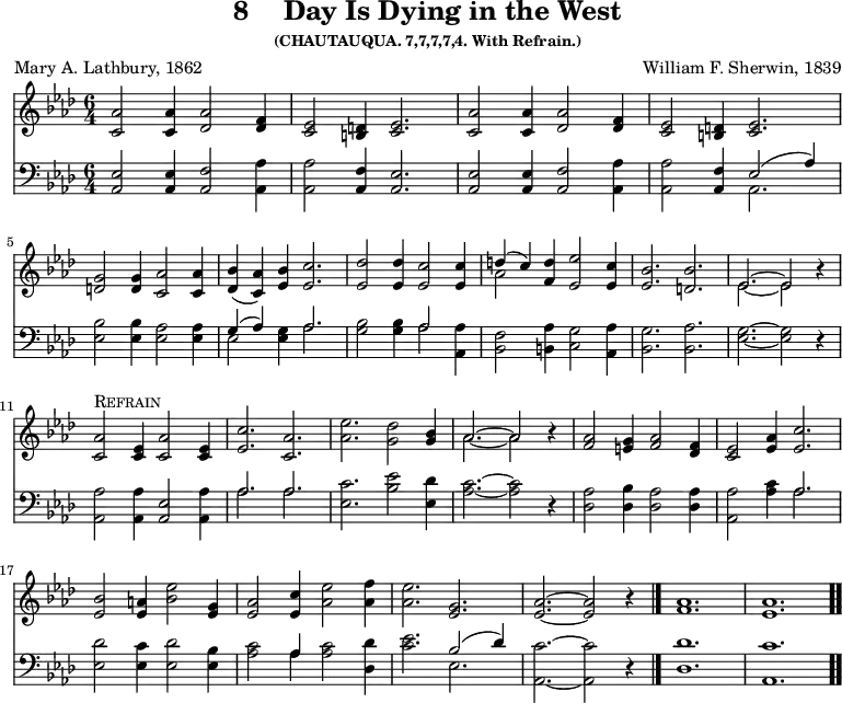 \version "2.16.2"
\header { tagline = ##f title = \markup { "8" " " "Day Is Dying in the West" } subsubtitle = "(CHAUTAUQUA. 7,7,7,7,4. With Refrain.)" composer = "William F. Sherwin, 1839" poet = "Mary A. Lathbury, 1862" }
\score { << << \new Staff { \key aes \major \time 6/4 \relative a' {
\repeat unfold 2 {
<aes c,>2 q4 <aes des,>2 <f des>4 |
<ees c>2 <d b>4 <ees c>2. }
\break <g d>2 q4 <aes c,>2 q4 |
<bes des,>( <aes c,>) <bes ees,> <c ees,>2. |
<des ees,>2 q4 <c ees,>2 q4 |
<< { d( c) } \\ { aes2 } >> <d f,>4 <ees ees,>2 <c ees,>4 |
<bes ees,>2. <bes d,> |
<< { ees,2. ~ ees2 } \\ { ees2. ~ ees2 } >> r4 | \break
<aes c,>2^\markup { \caps Refrain } <ees c>4 <aes c,>2 <ees c>4 |
<c' ees,>2. <aes c,> |
<ees' aes,>2. <des g,>2 |
<bes g>4 | << { aes2. ~ aes2 } \\ { aes2. ~ aes2 } >> r4 |
<aes f>2 <g e>4 <aes f>2 <f des>4 |
<ees c>2 <aes ees>4 <c ees,>2. | \break
<bes ees,>2 <a ees>4 <bes ees>2 <g ees>4 |
<aes ees>2 <c ees,>4 <ees aes,>2 <f aes,>4 |
<ees aes,>2. <g, ees> |
<aes ees> ~ q2 r4 \bar "|."
<aes f>1. <aes ees> \bar ".." } }
\new Staff { \clef bass \key aes \major \relative a, {
<aes ees'>2 q4 <aes f'>2 <aes aes'>4 |
q2 <aes f'>4 <aes ees'>2. |
q2 q4 <aes f'>2 <aes aes'>4 |
q2 <aes f'>4 << { ees'2( aes4) } \\ { aes,2. } >> |
<ees' bes'>2 q4 <ees aes>2 q4 |
<< { g4( aes) } \\ { ees2 } >> <ees g>4 << { aes2. } \\ { aes } >> |
<g bes>2 q4 << { aes2 } \\ { aes } >> <aes aes,>4 |
<f bes,>2 <aes b,>4 <g c,>2 <aes aes,>4 |
<g bes,>2. <aes bes,> | <g ees> ~ q2 r4 |
<aes aes,>2 q4 <ees aes,>2 <aes aes,>4 |
<< { aes2. aes } \\ { aes aes } >> |
<c ees,>2. <bes ees>2 <des ees,>4 |
<c aes>2. ~ q2 r4 |
<aes des,>2 <bes des,>4 <aes des,>2 q4 |
<aes aes,>2 <aes c>4 << { aes2. } \\ { aes } >> |
<des ees,>2 <c ees,>4 <des ees,>2 <bes ees,>4 |
<c aes>2 << { aes4 } \\ { aes } >> q2 <des des,>4 |
<c ees>2. << { bes2( des4) } \\ { ees,2. } >> |
<c' aes,>2. ~ q2 r4 |
<des des,>1. <c aes,> } } >> >>
\layout { indent = #0 }
\midi { \tempo 4 = 100 }
}